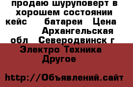  продаю шуруповерт в хорошем состоянии кейс   3 батареи › Цена ­ 2 500 - Архангельская обл., Северодвинск г. Электро-Техника » Другое   